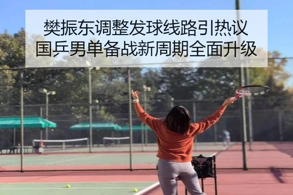樊振东调整发球线路引热议 国乒男单备战新周期全面升级